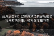 我真没想到：欧锦赛预选赛客场硬仗我只盯两件事：替补深度和节奏