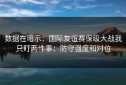 数据在暗示：国际友谊赛保级大战我只盯两件事：防守强度和对位