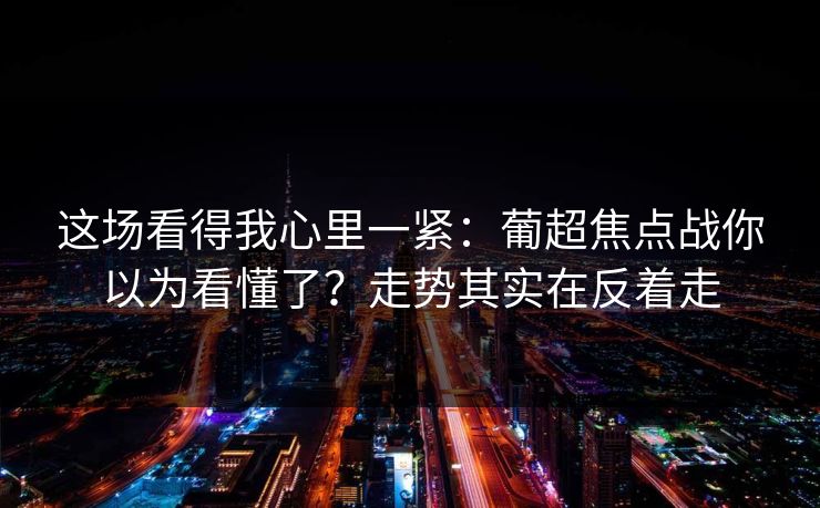这场看得我心里一紧:葡超焦点战你以为看懂了?走势其实在反着走 这场看得我心里一紧:葡超焦点战你以为看懂了?走势其实在反着走