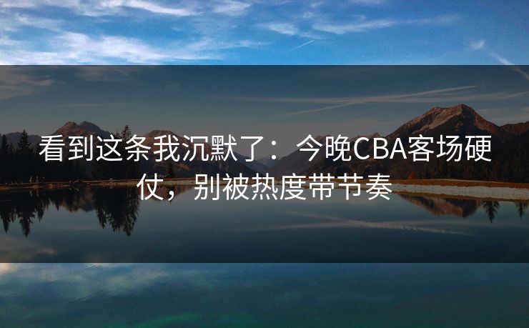 看到这条我沉默了:今晚CBA客场硬仗,别被热度带节奏 看到这条我沉默了:今晚CBA客场硬仗,别被热度带节奏