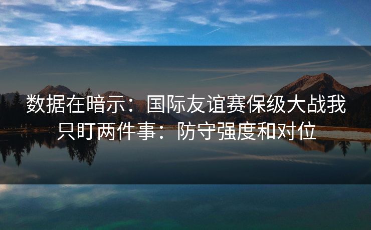 数据在暗示：国际友谊赛保级大战我只盯两件事：防守强度和对位