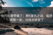 你可能被带偏了：韩K复仇之战：临场调整一变，分歧点就变了