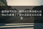 越想越不对劲：网球巡回赛保级大战你以为看懂了？替补深度其实在反着走