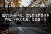 刚拿到一手消息：国际友谊赛生死战前瞻：别只盯战意，更要看天气