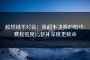 越想越不对劲：英超半决赛的暗线：赛程密度比替补深度更致命
