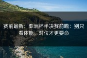 赛前最新：亚洲杯半决赛前瞻：别只看体能，对位才更要命