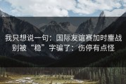 我只想说一句：国际友谊赛加时鏖战别被“稳”字骗了：伤停有点怪