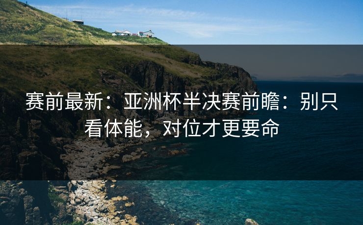 赛前最新：亚洲杯半决赛前瞻：别只看体能，对位才更要命