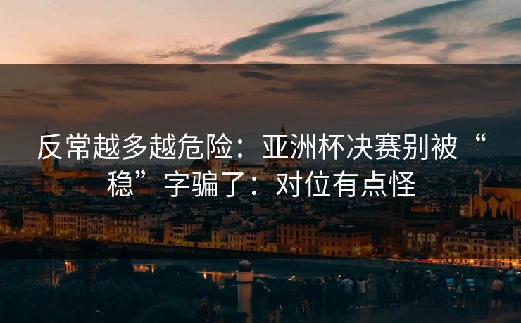 反常越多越危险：亚洲杯决赛别被“稳”字骗了：对位有点怪