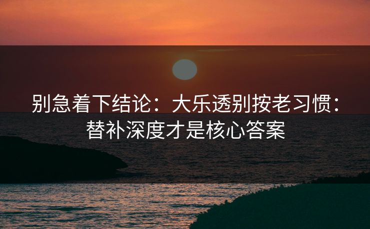 别急着下结论:大乐透别按老习惯:替补深度才是核心答案 别急着下结论:大乐透别按老习惯:替补深度才是核心答案