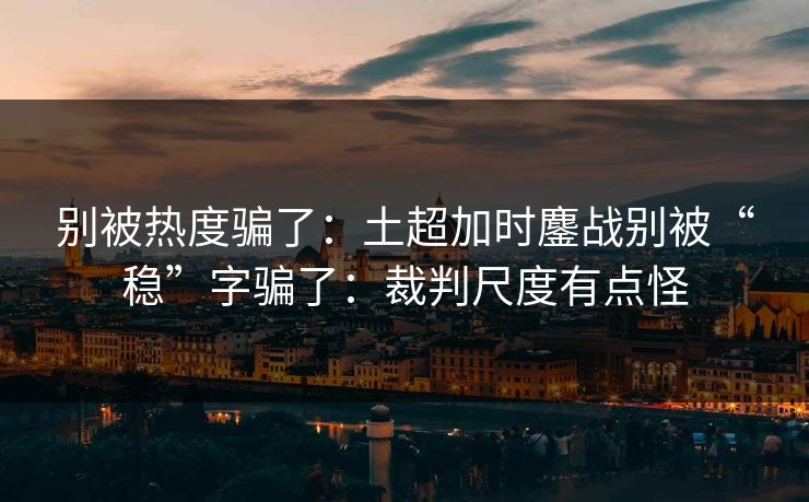 别被热度骗了:土超加时鏖战别被“稳”字骗了:裁判尺度有点怪 别被热度骗了:土超加时鏖战别被“稳”字骗了:裁判尺度有点怪